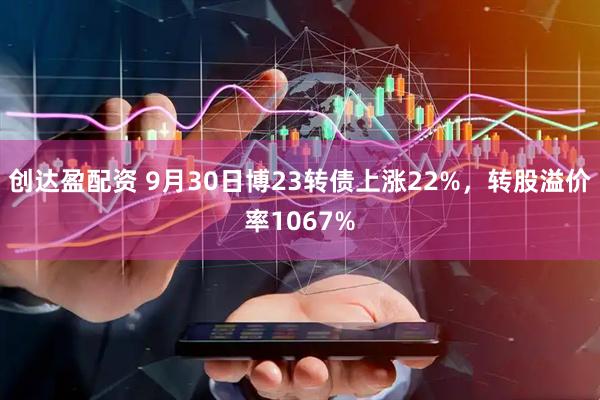 创达盈配资 9月30日博23转债上涨22%，转股溢价率1067%