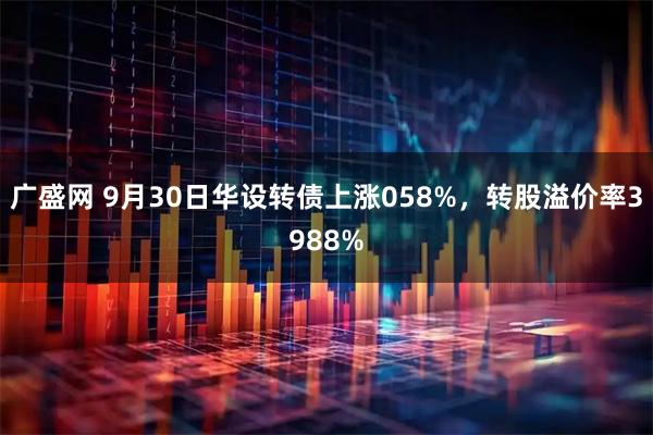 广盛网 9月30日华设转债上涨058%，转股溢价率3988%