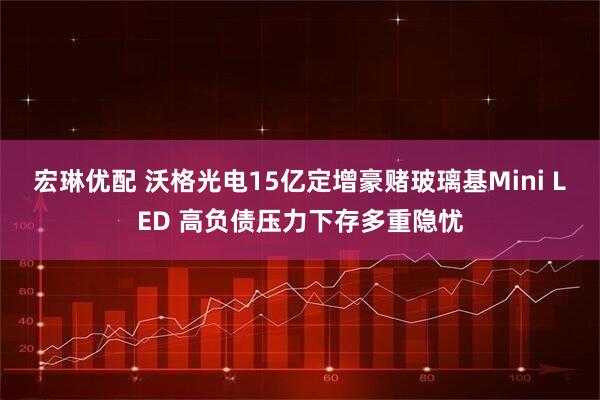 宏琳优配 沃格光电15亿定增豪赌玻璃基Mini LED 高负债压力下存多重隐忧