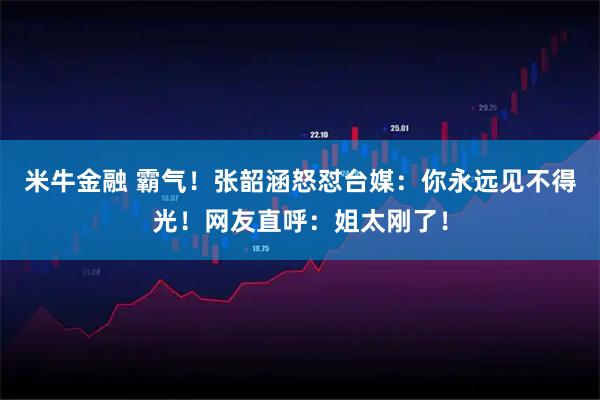 米牛金融 霸气！张韶涵怒怼台媒：你永远见不得光！网友直呼：姐太刚了！
