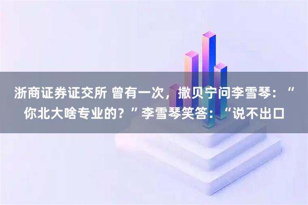 浙商证券证交所 曾有一次，撒贝宁问李雪琴：“你北大啥专业的？”李雪琴笑答：“说不出口