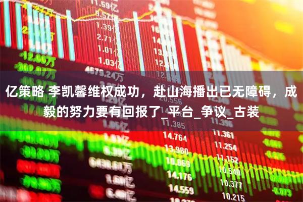 亿策略 李凯馨维权成功，赴山海播出已无障碍，成毅的努力要有回报了_平台_争议_古装