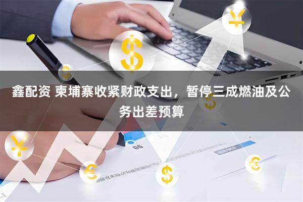 鑫配资 柬埔寨收紧财政支出,暂停三成燃油及公务出差预算