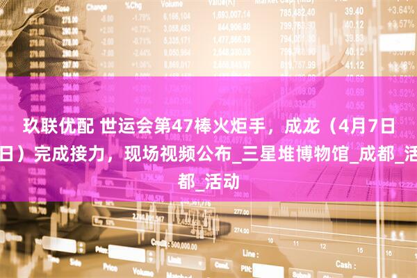 玖联优配 世运会第47棒火炬手，成龙（4月7日生日）完成接力，现场视频公布_三星堆博物馆_成都_活动